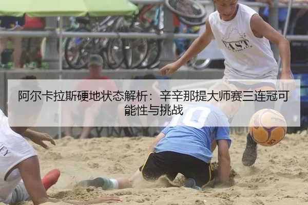 阿尔卡拉斯硬地状态解析：辛辛那提大师赛三连冠可能性与挑战